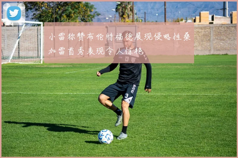 小雷称赞布伦特福德展现侵略性桑加雷首秀表现令人惊艳