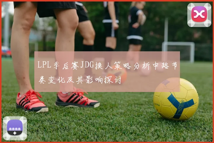 LPL季后赛JDG换人策略分析中路节奏变化及其影响探讨