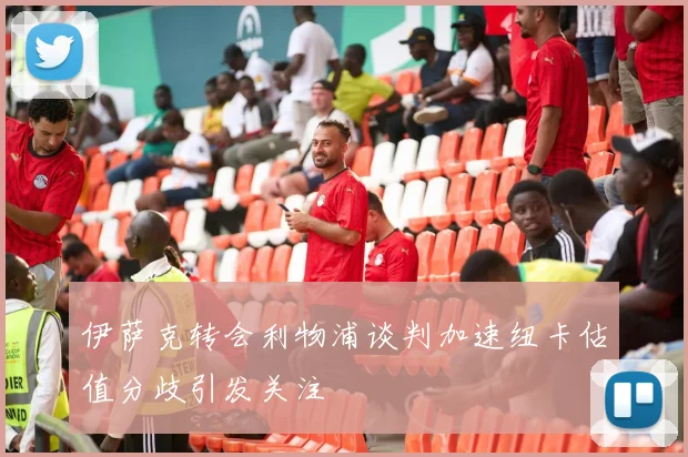 伊萨克转会利物浦谈判加速纽卡估值分歧引发关注